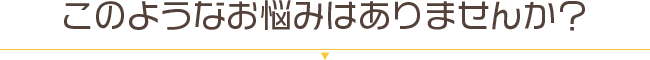 このようなお悩みはありませんか?