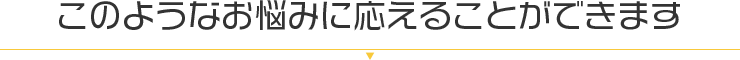 このようなお悩みに応えることができます