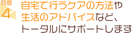 自宅で行うケアの方法や生活のアドバイスなど、トータルにサポートします